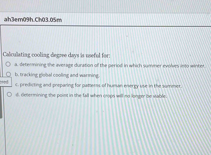 ah3em09h.Ch03.05m
Calculating cooling degree days is useful for:
a. determining the average duration of the period in which summer evolves into winter.
b. tracking global cooling and warming.
ered c. predicting and preparing for patterns of human energy use in the summer.
d. determining the point in the fall when crops will no longer be viable.