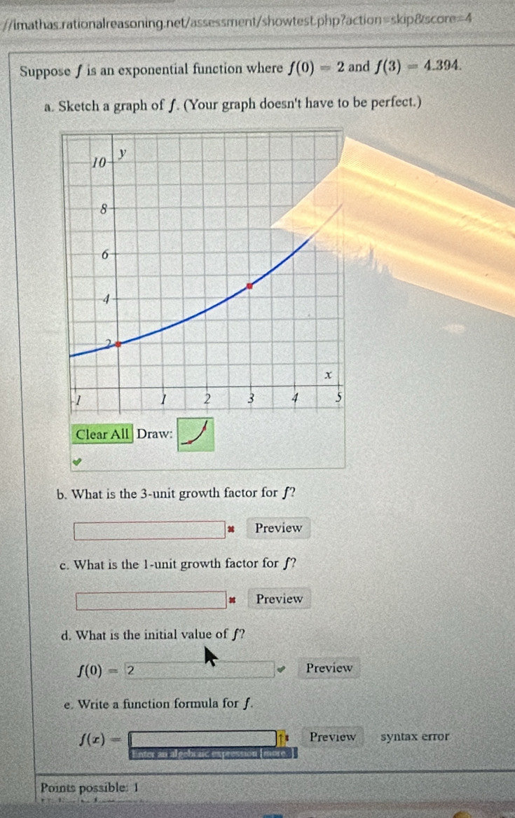 =4 
Supposef is an exponential function where f(0)=2 and f(3)=4.394. 
a. Sketch a graph of f. (Your graph doesn't have to be perfect.) 
Clear All Draw: 
b. What is the 3 -unit growth factor for ƒ? 
Preview 
c. What is the 1 -unit growth factor for f? 
Preview 
d. What is the initial value of f?
f(0)=2
Preview 
e. Write a function formula for f.
f(x)= syntax error 
a Preview 
Points possible: 1