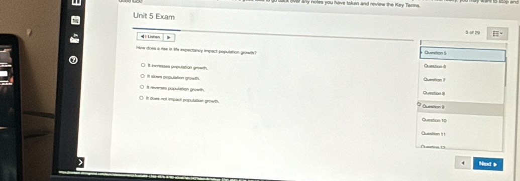 over any notes you have taken and review the Key Terms.
Unit 5 Exam
4 | Listen > 5 of 29
Question 5
How does a rise in life expectancy impact population growth? Question 6
It increases population growth.
It slows population growth. Question 7
It reverses population growth.
Question 8
It does not impact population growth.
Question 9
Question 10
Question 11
Ouestion 19
Next D