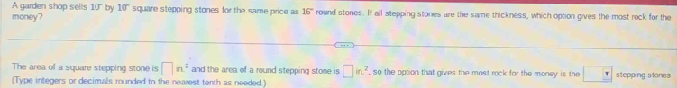 A garden shop sells 10° by 10° square stepping stones for the same price as 16° round stones. If all stepping stones are the same thickness, which option gives the most rock for the 
money? 
The area of a square stepping stone is □ in^2 and the area of a round stepping stone is □ in^2 , so the option that gives the most rock for the money is the □ stepping stones. 
(Type integers or decimals rounded to the nearest tenth as needed.)