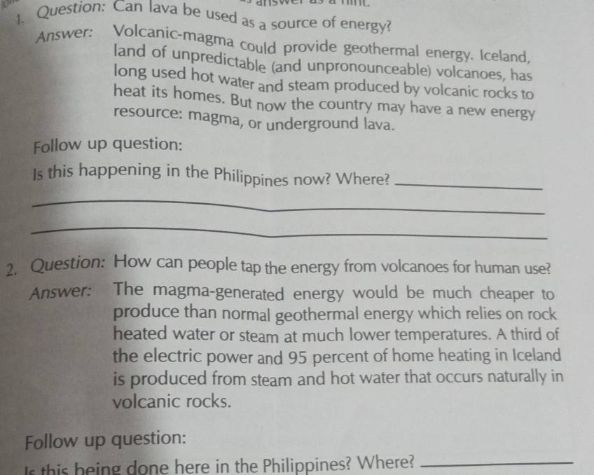 Can lava be used as a source of energy? 
Answer: Volcanic-magma could provide geothermal energy. Iceland, 
land of unpredictable (and unpronounceable) volcanoes, has 
long used hot water and steam produced by volcanic rocks to 
heat its homes. But now the country may have a new energy 
resource: magma, or underground lava. 
Follow up question: 
Is this happening in the Philippines now? Where?_ 
_ 
_ 
2. Question: How can people tap the energy from volcanoes for human use? 
Answer: The magma-generated energy would be much cheaper to 
produce than normal geothermal energy which relies on rock 
heated water or steam at much lower temperatures. A third of 
the electric power and 95 percent of home heating in Iceland 
is produced from steam and hot water that occurs naturally in 
volcanic rocks. 
Follow up question: 
s this being done here in the Philippines? Where?_