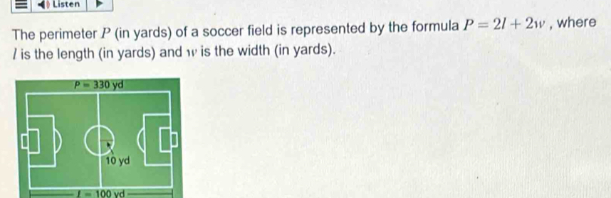 Listen
The perimeter P (in yards) of a soccer field is represented by the formula P=2l+2w , where
/ is the length (in yards) and w is the width (in yards).
I=100 vd