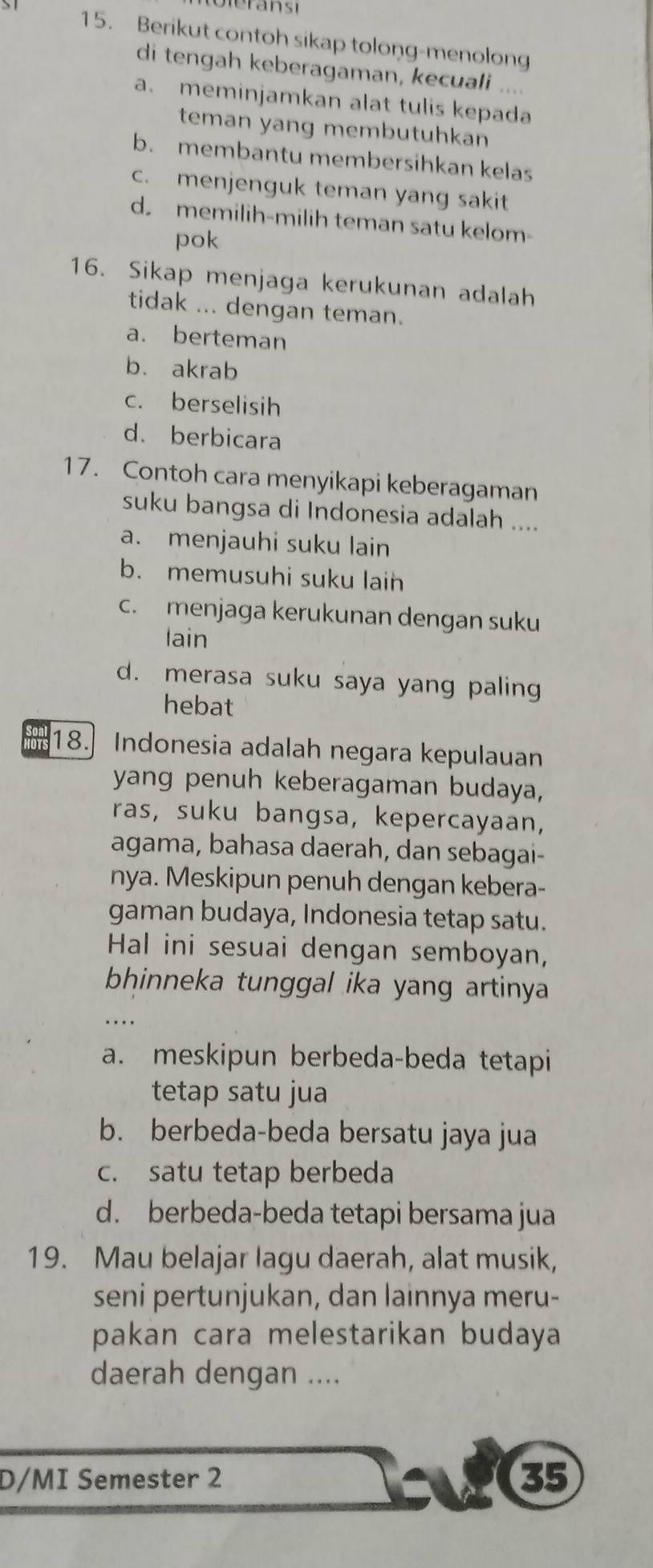 Berikut contoh sikap tolong-menolong
di tengah keberagaman, kecuali ....
a. meminjamkan alat tulis kepada
teman yang membutuhkan
b. membantu membersihkan kelas
c. menjenguk teman yang sakit
d memilih-milih teman satu kelom-
pok
16. Sikap menjaga kerukunan adalah
tidak ... dengan teman.
a. berteman
b. akrab
c. berselisih
d. berbicara
17. Contoh cara menyikapi keberagaman
suku bangsa di Indonesia adalah ....
a. menjauhi suku lain
b. memusuhi suku laih
c. menjaga kerukunan dengan suku
lain
d. merasa suku saya yang paling
hebat
18. Indonesia adalah negara kepulauan
yang penuh keberagaman budaya,
ras, suku bangsa, kepercayaan,
agama, bahasa daerah, dan sebagai-
nya. Meskipun penuh dengan kebera-
gaman budaya, Indonesia tetap satu.
Hal ini sesuai dengan semboyan,
bhinneka tunggal ika yang artinya
a. meskipun berbeda-beda tetapi
tetap satu jua
b. berbeda-beda bersatu jaya jua
c. satu tetap berbeda
d. berbeda-beda tetapi bersama jua
19. Mau belajar lagu daerah, alat musik,
seni pertunjukan, dan lainnya meru-
pakan cara melestarikan budaya
daerah dengan ....
D/MI Semester 2 35