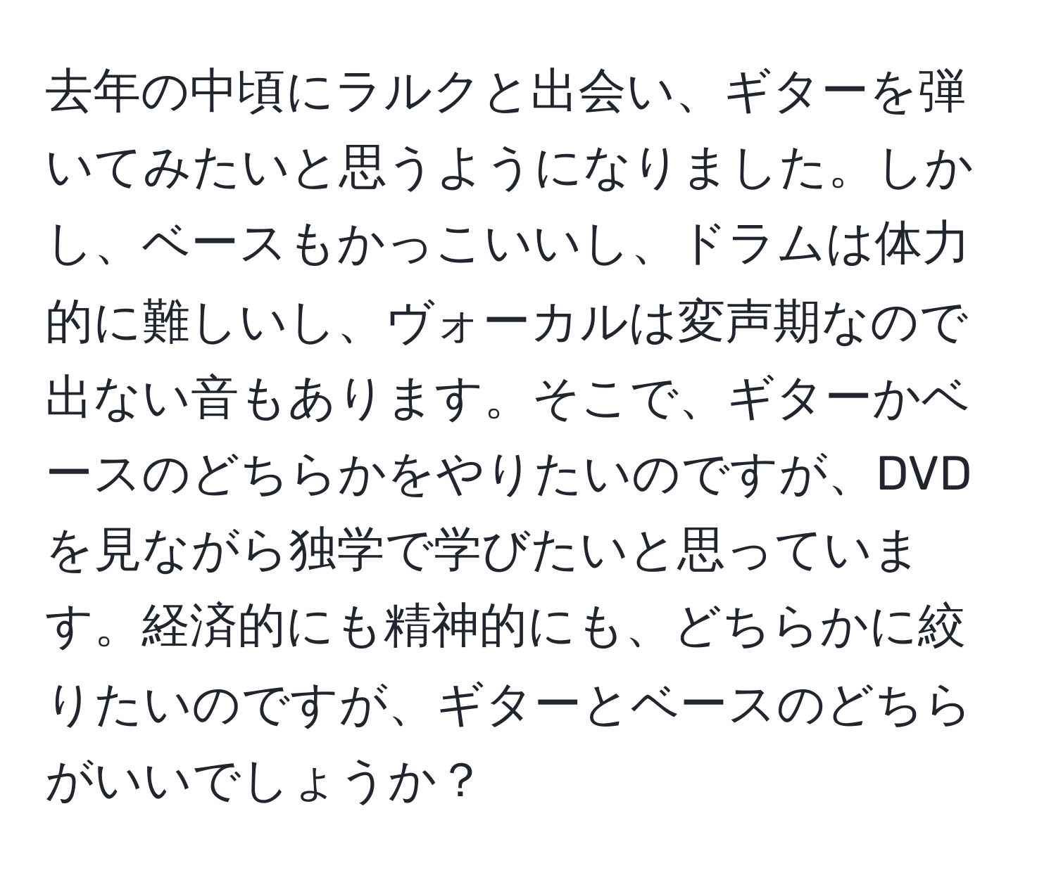 去年の中頃にラルクと出会い、ギターを弾いてみたいと思うようになりました。しかし、ベースもかっこいいし、ドラムは体力的に難しいし、ヴォーカルは変声期なので出ない音もあります。そこで、ギターかベースのどちらかをやりたいのですが、DVDを見ながら独学で学びたいと思っています。経済的にも精神的にも、どちらかに絞りたいのですが、ギターとベースのどちらがいいでしょうか？