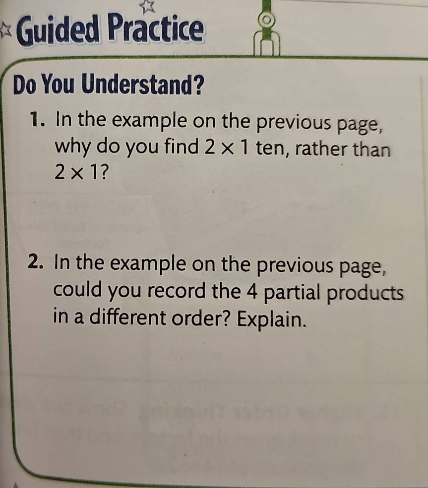 Guided Practice 
Do You Understand? 
1. In the example on the previous page, 
why do you find 2* 1 ten, rather than
2* 1 ? 
2. In the example on the previous page, 
could you record the 4 partial products 
in a different order? Explain.