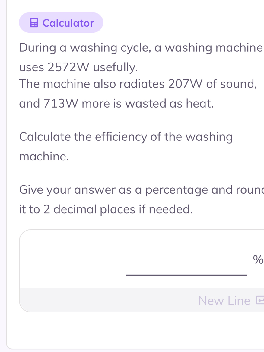 Calculator 
During a washing cycle, a washing machine 
uses 2572W usefully. 
The machine also radiates 207W of sound, 
and 713W more is wasted as heat. 
Calculate the efficiency of the washing 
machine. 
Give your answer as a percentage and round 
it to 2 decimal places if needed.
%
New Line