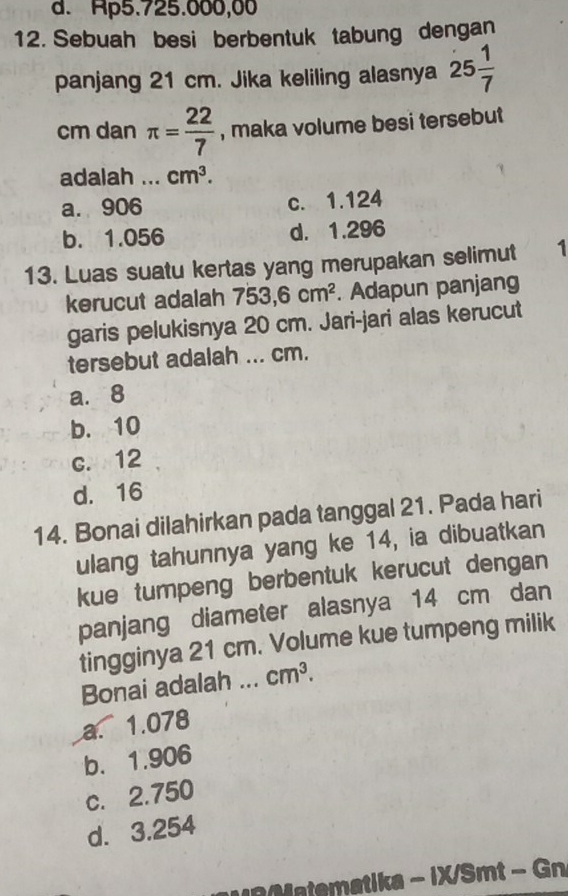 d. Ap5.725.000,00
12. Sebuah besi berbentuk tabung dengan
panjang 21 cm. Jika keliling alasnya 25 1/7 
cm dan π = 22/7  , maka volume besi tersebut
adalah ._ cm^3.
a. 906 c. 1.124
b. 1.056 d. 1.296
13. Luas suatu kertas yang merupakan selimut 1
kerucut adalah 753,6cm^2. Adapun panjang
garis pelukisnya 20 cm. Jari-jari alas kerucut
tersebut adalah ... cm.
a. 8
b. 10
c. 12
d. 16
14. Bonai dilahirkan pada tanggal 21. Pada hari
ulang tahunnya yang ke 14, ia dibuatkan
kue tumpeng berbentuk kerucut dengan
panjang diameter alasnya 14 cm dan
tingginya 21 cm. Volume kue tumpeng milik
Bonai adalah ... cm^3.
a. 1.078
b. 1.906
c. 2.750
d. 3.254
Mtematika - iX/Smt - Gn