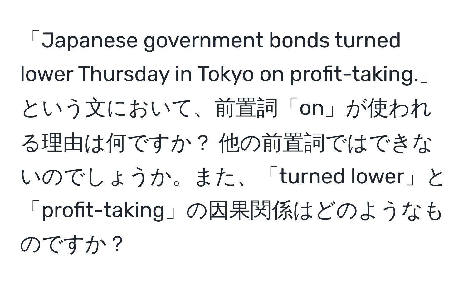 「Japanese government bonds turned lower Thursday in Tokyo on profit-taking.」という文において、前置詞「on」が使われる理由は何ですか？ 他の前置詞ではできないのでしょうか。また、「turned lower」と「profit-taking」の因果関係はどのようなものですか？