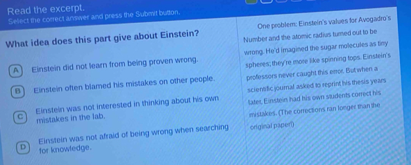 Read the excerpt.
Select the correct answer and press the Submit button.
What idea does this part give about Einstein? One problem: Einstein's values for Avogadro's
Number and the atomic radius turned out to be
A) Einstein did not learn from being proven wrong. wrong. He'd imagined the sugar molecules as tiny
spheres; they're more like spinning tops. Einstein's
B) Einstein often blamed his mistakes on other people. professors never caught this error. But when a
scientific journal asked to reprint his thesis years
C Einstein was not interested in thinking about his own later, Einstein had his own students correct his
mistakes in the lab.
mistakes. (The corrections ran longer than the
Einstein was not afraid of being wrong when searching original paperi)
D for knowledge.