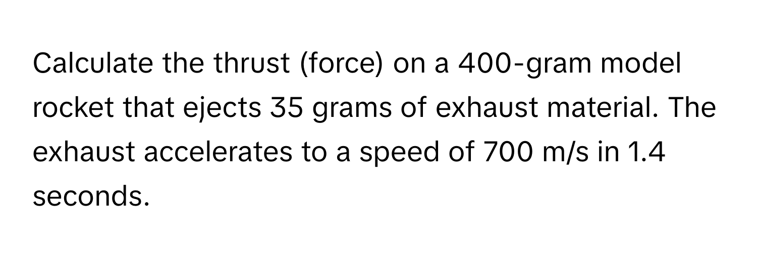 Calculate the thrust (force) on a 400-gram model rocket that ejects 35 grams of exhaust material. The exhaust accelerates to a speed of 700 m/s in 1.4 seconds.