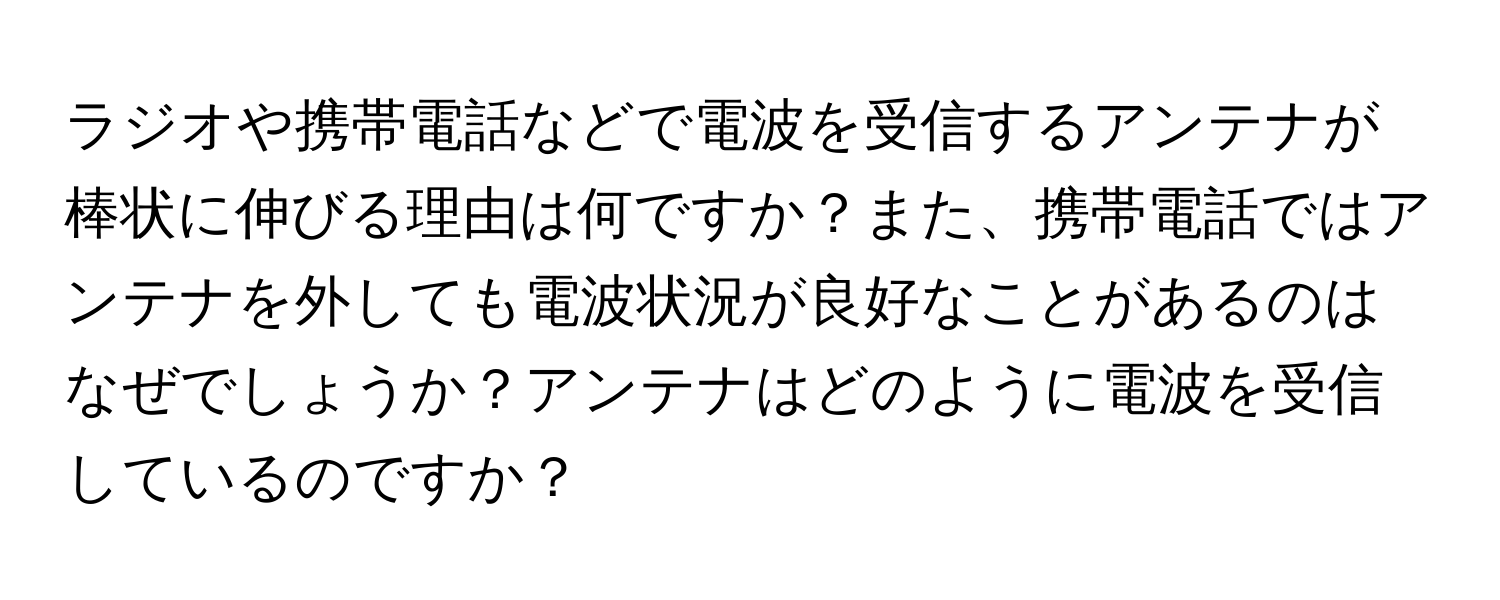 ラジオや携帯電話などで電波を受信するアンテナが棒状に伸びる理由は何ですか？また、携帯電話ではアンテナを外しても電波状況が良好なことがあるのはなぜでしょうか？アンテナはどのように電波を受信しているのですか？