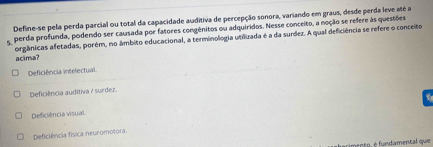 Define-se pela perda parcial ou total da capacidade auditiva de percepção sonora, variando em graus, desde perda leve até a
g perda profunda, podendo ser causada por fatores congênitos ou adquiridos. Nesse conceito, a noção se refere às questões
orgânicas afetadas, porém, no âmbito educacional, a terminologia utilizada é a da surdez. A qual deficiência se refere o conceito
acima?
Deficiência intelectual.
Deficiência auditiva / surdez.
Deficiência visual.
Deficiência física neuromotora.
cimento, é fundamental que