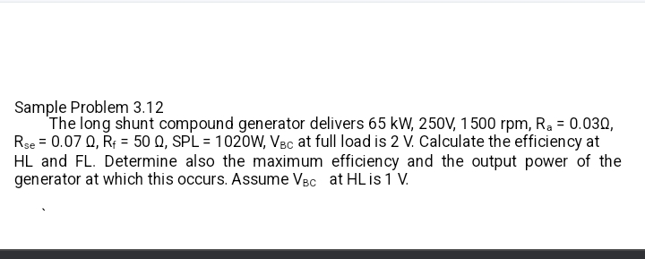 Sample Problem 3.12 
The long shunt compound generator delivers 65 kW, 250V, 1500 rpm, R_a=0.03Omega ,
R_se=0.07Omega , R_f=50Omega , SPL=1020W, V_BC at full load is 2 V. Calculate the efficiency at
HL and FL. Determine also the maximum efficiency and the output power of the 
generator at which this occurs. Assume V_BC at HL is 1 V.