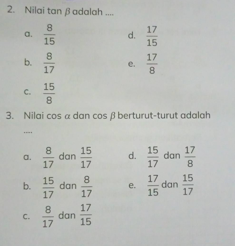 Nilai tan β adalah ....
a.  8/15  d.  17/15 
b.  8/17   17/8 
e.
C.  15/8 
3. Nilai cos α dan cos β berturut-turut adalah
....
a.  8/17  dan  15/17  d.  15/17  dan  17/8 
b.  15/17  dan  8/17  e.  17/15  dan  15/17 
C.  8/17  dan  17/15 