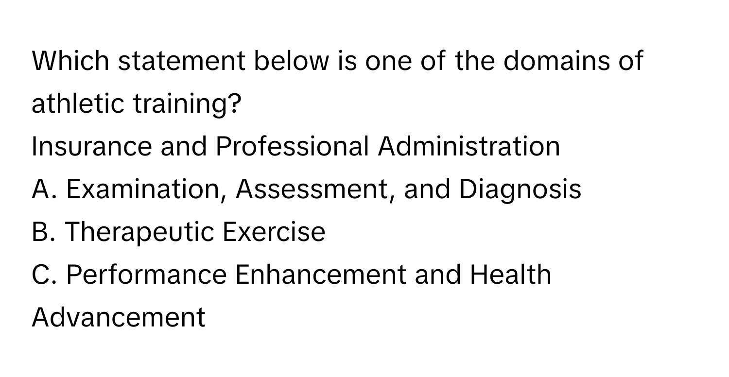 Which statement below is one of the domains of athletic training? 
Insurance and Professional Administration

A. Examination, Assessment, and Diagnosis
B. Therapeutic Exercise
C. Performance Enhancement and Health Advancement