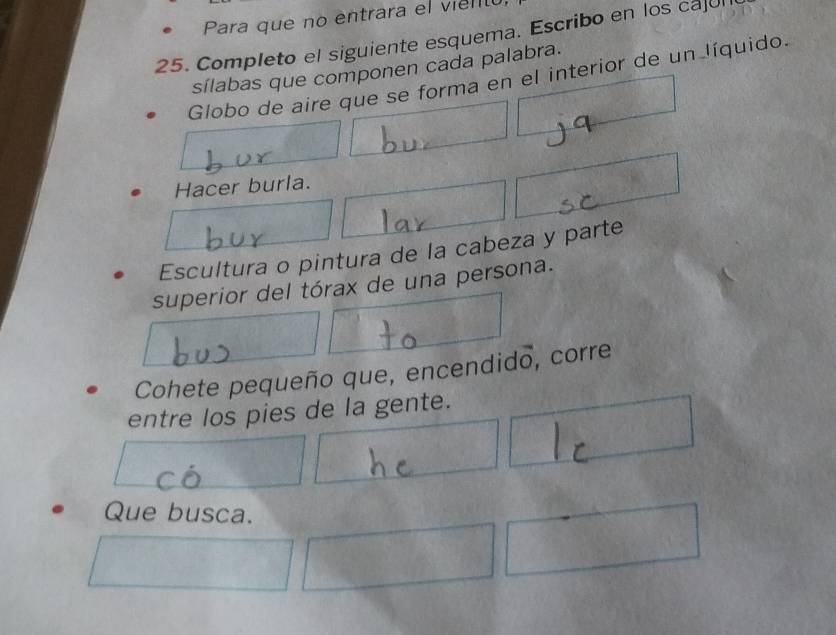 Para que no entrara el vienó 
25. Completo el siguiente esquema. Escribo en los cajul 
sílabas que componen cada palabra. 
Globo de aire que se forma en el interior de un líquido. 
Hacer burla. 
Escultura o pintura de la cabeza y parte 
superior del tórax de una persona. 
Cohete pequeño que, encendido, corre 
entre los pies de la gente. 
Que busca.