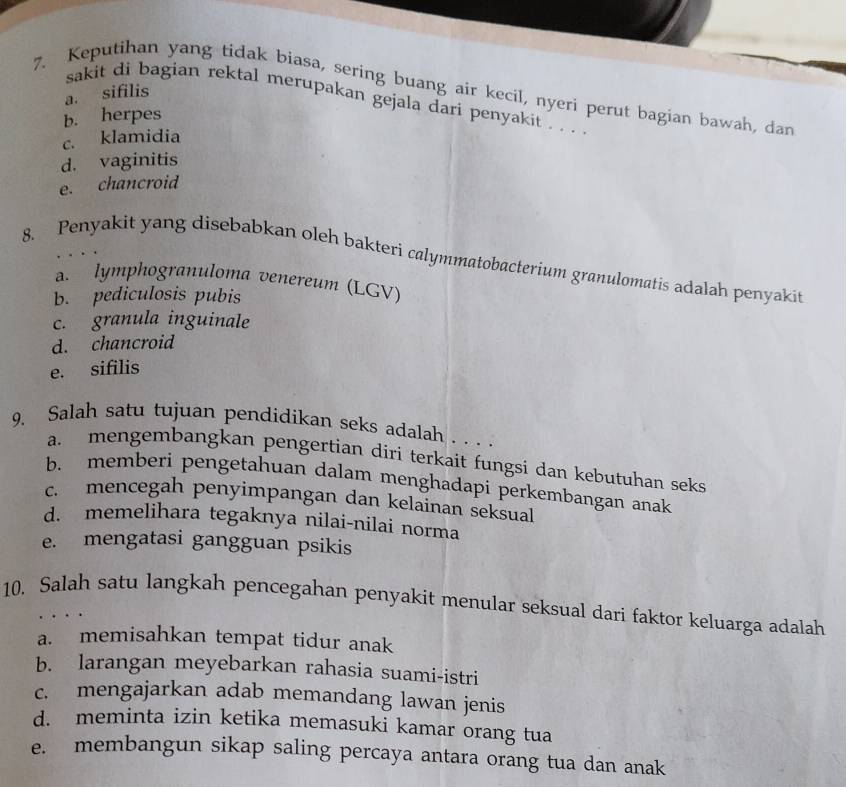 Keputihan yang tidak biasa, sering buang air kecil, nyeri perut bagian bawah, dan
a. sifilis
sakit di bagian rektal merupakan gejala dari penyakit . . . .
b. herpes
c. klamidia
d. vaginitis
e. chancroid
8. Penyakit yang disebabkan oleh bakteri calymmatobacterium granulomatis adalah penyakit
a. lymphogranuloma venereum (LGV)
b. pediculosis pubis
c. granula inguinale
d. chancroid
e. sifilis
9. Salah satu tujuan pendidikan seks adalah . . . .
a. mengembangkan pengertian diri terkait fungsi dan kebutuhan seks
b. memberi pengetahuan dalam menghadapi perkembangan anak
c. mencegah penyimpangan dan kelainan seksual
d. memelihara tegaknya nilai-nilai norma
e. mengatasi gangguan psikis
10. Salah satu langkah pencegahan penyakit menular seksual dari faktor keluarga adalah
a. memisahkan tempat tidur anak
b. larangan meyebarkan rahasia suami-istri
c. mengajarkan adab memandang lawan jenis
d. meminta izin ketika memasuki kamar orang tua
e. membangun sikap saling percaya antara orang tua dan anak