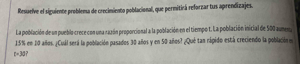 Resuelve el siguiente problema de crecimiento poblacional, que permitirá reforzar tus aprendizajes. 
La población de un pueblo crece con una razón proporcional a la población en el tiempo t. La población inicial de 500 aumenta
15% en 10 años. ¿Cuál será la población pasados 30 años y en 50 años? ¿Qué tan rápido está creciendo la población en
t=30 ?