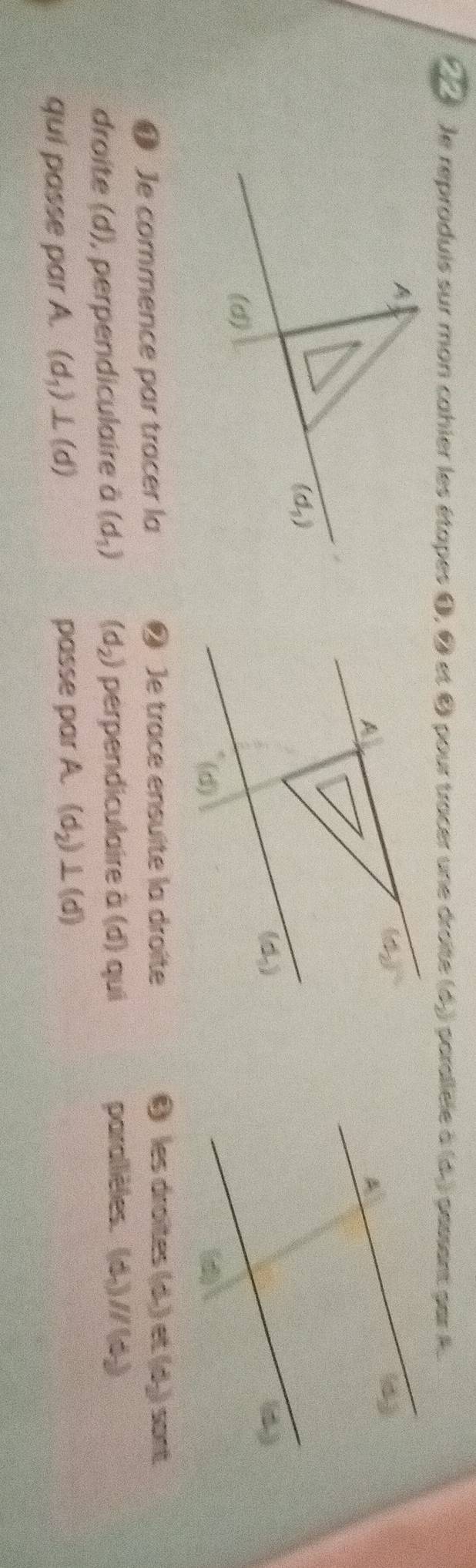 le reproduis sur mon cahier les étapes », à et à pour tracer une droite l (c_2) parallele a(d,) passent par A.
❶ Je commence par tracer la  Je trace ensuite la droîte Ø les droïtes (6) (d_2) sont
droite (d), perpendiculaire à (d_1) (d_2) perpendiculaire à (d) qui parallièles. (d_1)//(6)
qui passe par A. (d_1)⊥ (d) passe par A. (d_2)⊥ (d)