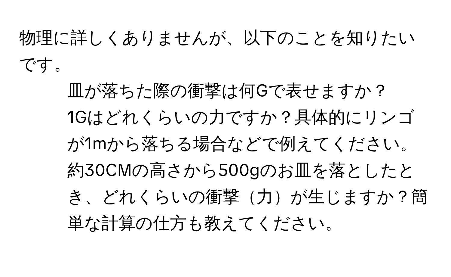 物理に詳しくありませんが、以下のことを知りたいです。  
1. 皿が落ちた際の衝撃は何Gで表せますか？  
2. 1Gはどれくらいの力ですか？具体的にリンゴが1mから落ちる場合などで例えてください。  
3. 約30CMの高さから500gのお皿を落としたとき、どれくらいの衝撃力が生じますか？簡単な計算の仕方も教えてください。