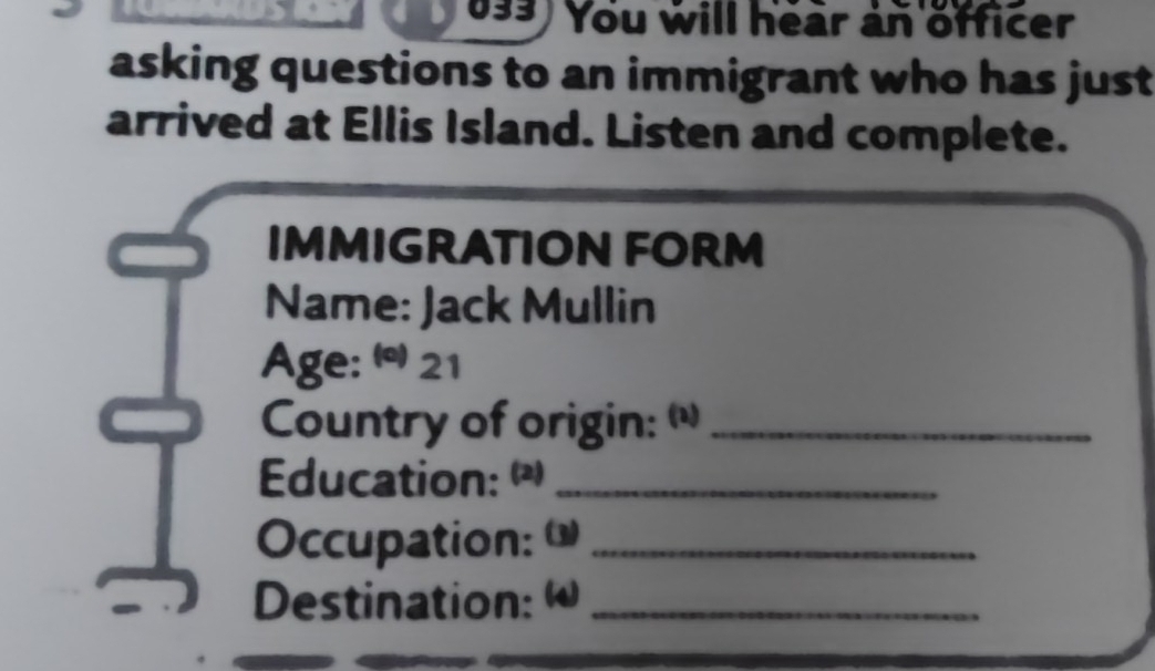 You will hear an officer 
asking questions to an immigrant who has just 
arrived at Ellis Island. Listen and complete. 
IMMIGRATION FORM 
Name: Jack Mullin 
Age: @ 21 
Country of origin: (_ 
Education: "_ 
Occupation: ω_ 
Destination: ω_