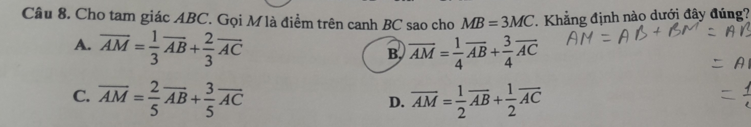 Cho tam giác ABC. Gọi Mlà điểm trên canh BC sao cho MB=3MC. Khẳng định nào dưới đây đúng?
A. overline AM= 1/3 overline AB+ 2/3 overline AC
B, overline AM= 1/4 overline AB+ 3/4 overline AC
C. overline AM= 2/5 overline AB+ 3/5 overline AC overline AM= 1/2 overline AB+ 1/2 overline AC
D.