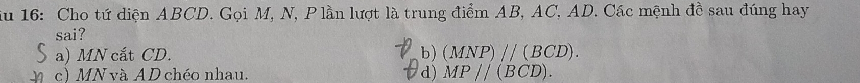 ău 16: Cho tứ diện ABCD. Gọi M, N, P lần lượt là trung điểm AB, AC, AD. Các mệnh đề sau đúng hay
sai?
a) MN cắt CD. b) (MNP)parallel (BCD).
c) MN và AD chéo nhau. d) MP//(BCD).