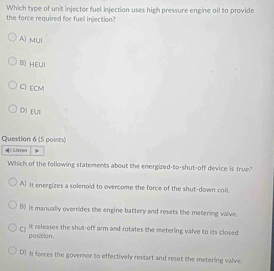 Which type of unit injector fuel injection uses high pressure engine oil to provide
the force required for fuel injection?
A) MUI
B) HEUI
C) ECM
D) EUI
Question 6 (5 points)
Listen
Which of the following statements about the energized-to-shut-off device is true?
A) It energizes a solenoid to overcome the force of the shut-down coil.
B) It manually overrides the engine battery and resets the metering valve.
C) It releases the shut-off arm and rotates the metering valve to its closed
position.
D) It forces the governor to effectively restart and reset the metering valve.