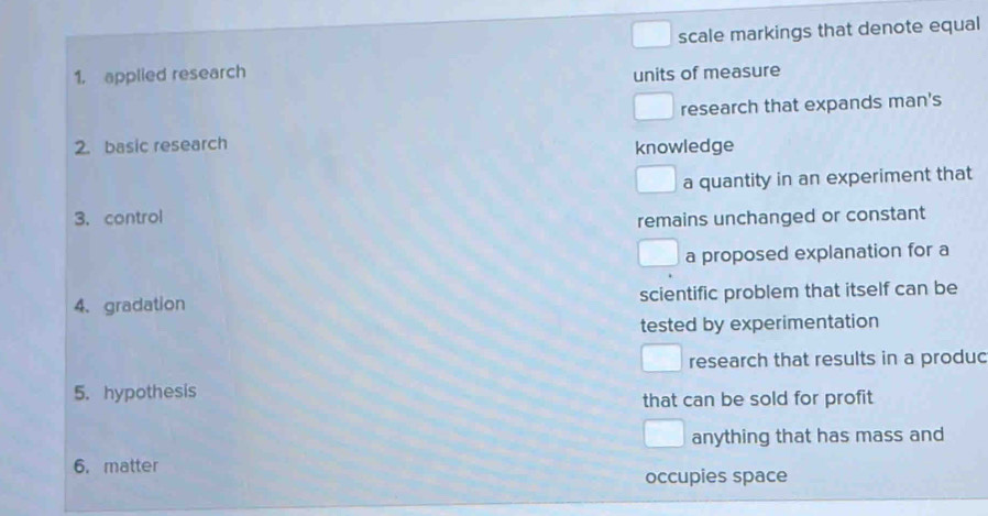 scale markings that denote equal
1. applied research
units of measure
research that expands man's
2. basic research
knowledge
a quantity in an experiment that
3.control
remains unchanged or constant
a proposed explanation for a
4、 gradation scientific problem that itself can be
tested by experimentation
research that results in a produc
5. hypothesis
that can be sold for profit
anything that has mass and
6. matter
occupies space