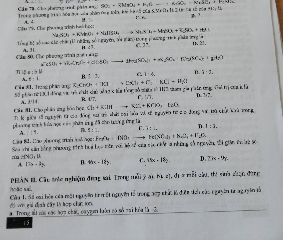 A. 2:1.
Câu 78. Cho phương trình phản ứng: SO_2+KMnO_4+H_2Oto K_2SO_4+MnSO_4+H_2SO_4.
Trong phương trình hóa học của phản ứng trên, khi hệ số của KMnO_4 : là 2 thì hệ số của SO_2 là
A. 4. B. 5. C. 6. D. 7.
Câu 79. Cho phương trình hoá học:
Tổng hệ số của các chất (là những số nguyên, tối giản) trong phương trình phản ứng là Na_2SO_3+KMnO_4+NaHSO_4to Na_2SO_4+MnSO_4+K_2SO_4+H_2O.
C. 27.
A. 31. B. 47. D. 23.
Câu 80, Cho phương trình phản ứng:
aF eSO_4+bK_2Cr_2O_7+cH_2SO_4to dFe_2(SO_4)_3+eK_2SO_4+fCr_2(SO_4)_3+gH_2O
Ti lệ a:b là 3:2.
C. 1:6.
D.
A. 6:1.
B. 2:3.
Câu 81. Trong phản ứng: K_2Cr_2O_7+HClto CrCl_3+Cl_2+KCl+H_2O
Số phân tử HCl đóng vai trò chất khử bằng k lần tổng số phân tử HCl tham gia phản ứng. Giá trị của k là
A. 3/14. B. 4/7. C. 1/7. D. 3/7.
Câu 81. Cho phản ứng hóa học: Cl_2+KOHto KCl+KClO_3+H_2O.
Ti lệ giữa số nguyên tử clo đóng vai trò chất oxi hóa và số nguyên tử clo đóng vai trò chất khử trong
phương trình hóa học của phản ứng đã cho tương ứng là
A. 1:5. B. 5:1. C. 3:1. D. 1:3.
Câu 82. Cho phương trình hoá học: Fe_3O_4+HNO_3to Fe(NO_3)_3+N_xO_y+H_2O.
Sau khi cân bằng phương trình hoá học trên với hệ số của các chất là những số nguyên, tối giản thì hệ số
của HNO_3 là
A. 13x-9y. 46x-18y. C. 45x-18y. D. 23x-9y.
B.
PHÀN II. Câu trắc nghiệm đúng sai. Trong mỗi ý a), b), c), d) ở mỗi câu, thí sinh chọn đúng
hoặc sai.
Câu 1. Số oxi hóa của một nguyên tử một nguyên tố trong hợp chất là điện tích của nguyên tử nguyên tố
đó với giả định đây là hợp chất ion.
a. Trong tất các các hợp chất, oxygen luôn có số oxi hóa là -2.
15