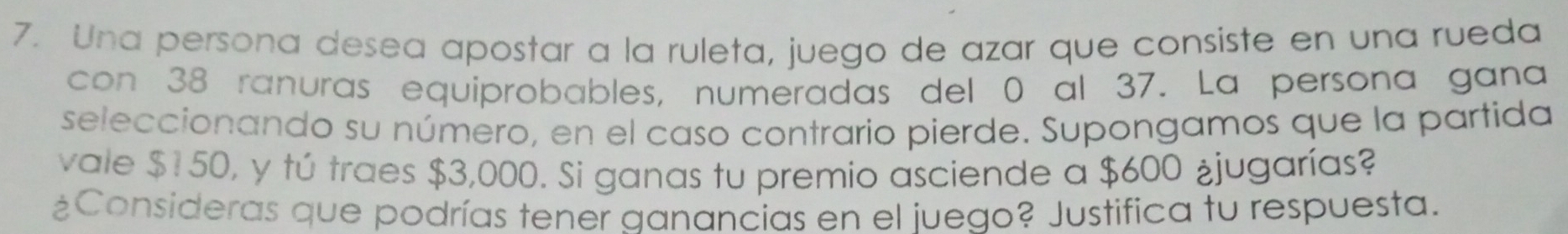 Una persona desea apostar a la ruleta, juego de azar que consiste en una rueda 
con 38 ranuras equiprobables, numeradas del 0 al 37. La persona gana 
seleccionando su número, en el caso contrario pierde. Supongamos que la partida 
vale $150, y tú traes $3,000. Si ganas tu premio asciende a $600 ¿jugarías? 
¿Consideras que podrías tener ganancias en el juego? Justifica tu respuesta.