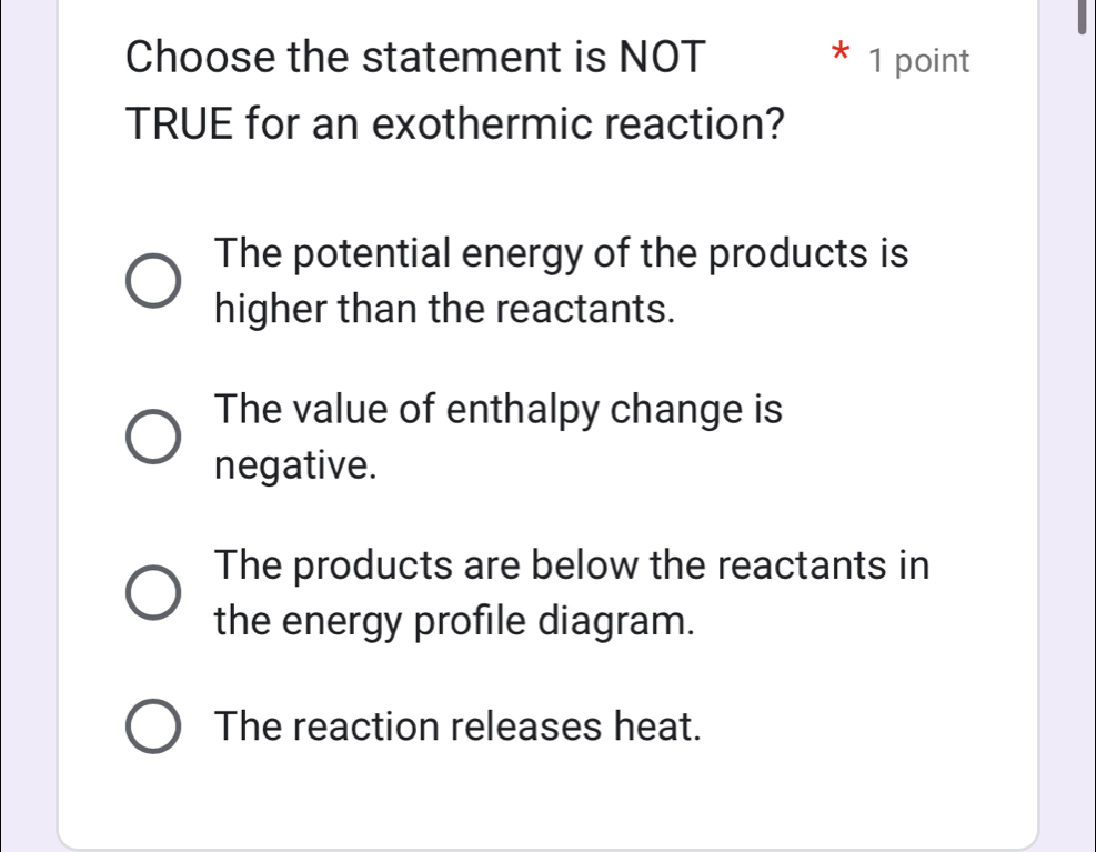 Choose the statement is NOT * 1 point
TRUE for an exothermic reaction?
The potential energy of the products is
higher than the reactants.
The value of enthalpy change is
negative.
The products are below the reactants in
the energy profile diagram.
The reaction releases heat.