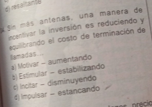 d) resaltante
4 Sín más antenas, una manera de
incentivar la inversión es reduciendo y
equilibrando el costo de terminación de
llamadas...
a) Motivar - aumentando
b) Estímular - estabilizando
c) Incitar - disminuyendo
d) Impulsar - estancando