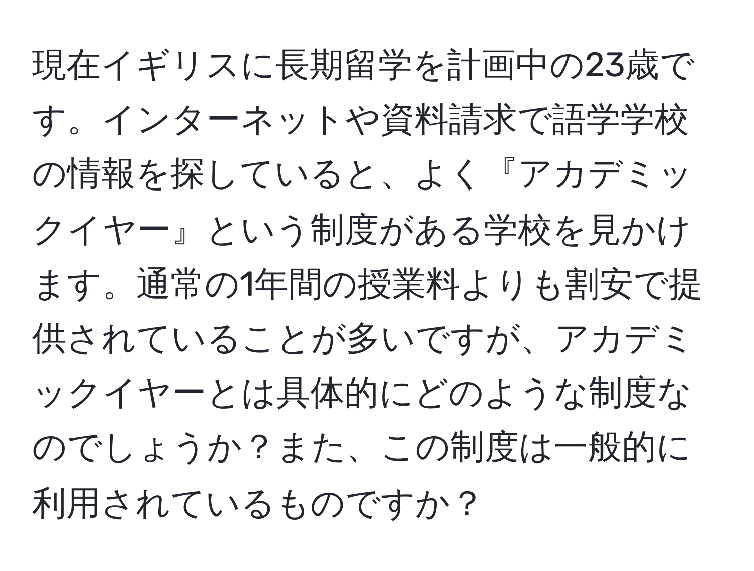 現在イギリスに長期留学を計画中の23歳です。インターネットや資料請求で語学学校の情報を探していると、よく『アカデミックイヤー』という制度がある学校を見かけます。通常の1年間の授業料よりも割安で提供されていることが多いですが、アカデミックイヤーとは具体的にどのような制度なのでしょうか？また、この制度は一般的に利用されているものですか？