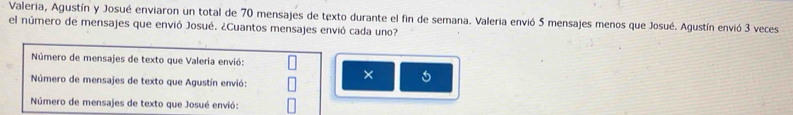 Valeria, Agustín y Josué enviaron un total de 70 mensajes de texto durante el fin de semana. Valeria envió 5 mensajes menos que Josué. Agustín envió 3 veces
el número de mensajes que envió Josué. ¿Cuantos mensajes envió cada uno?
Número de mensajes de texto que Valeria envió:
× 5
Número de mensajes de texto que Agustín envió:
Número de mensajes de texto que Josué envió: