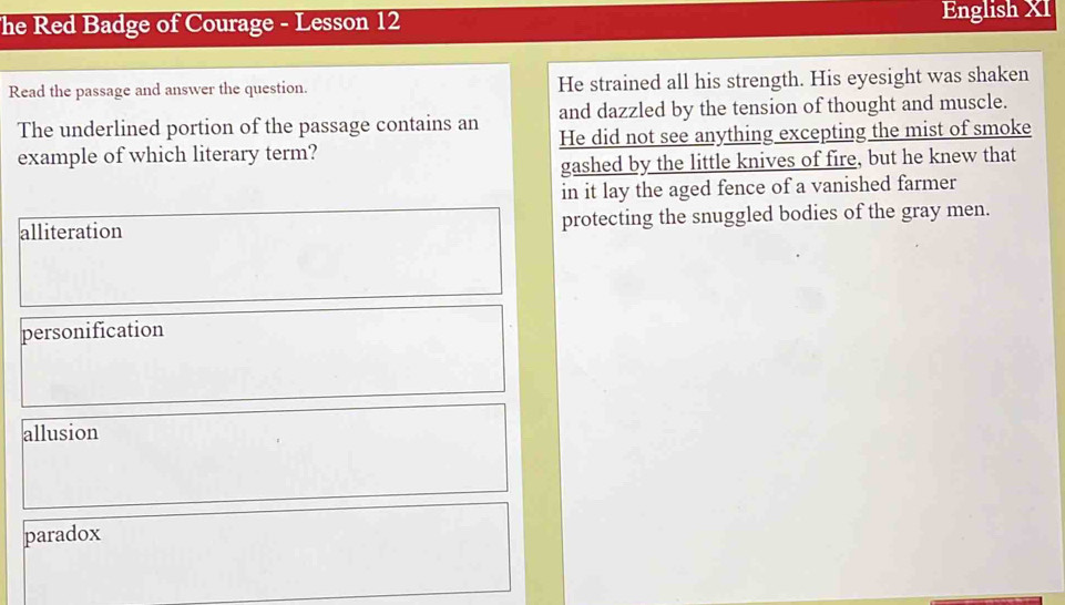 he Red Badge of Courage - Lesson 12 English XI
Read the passage and answer the question. He strained all his strength. His eyesight was shaken
The underlined portion of the passage contains an and dazzled by the tension of thought and muscle.
example of which literary term? He did not see anything excepting the mist of smoke
gashed by the little knives of fire, but he knew that
in it lay the aged fence of a vanished farmer
alliteration protecting the snuggled bodies of the gray men.
personification
allusion
paradox