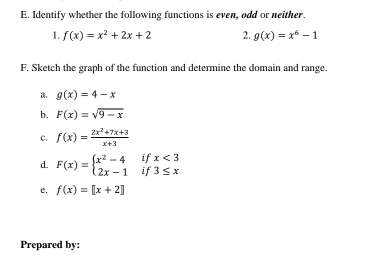 Identify whether the following functions is even, odd or neither. 
1. f(x)=x^2+2x+2 2. g(x)=x^6-1
F. Sketch the graph of the function and determine the domain and range.
g(x)=4-x
b. F(x)=sqrt(9-x)
C. f(x)= (2x^2+7x+3)/x+3 
if x<3</tex> 
d. F(x)=beginarrayl x^2-4 2x-1endarray. if 3≤ x
e. f(x)=[x+2]
Prepared by: