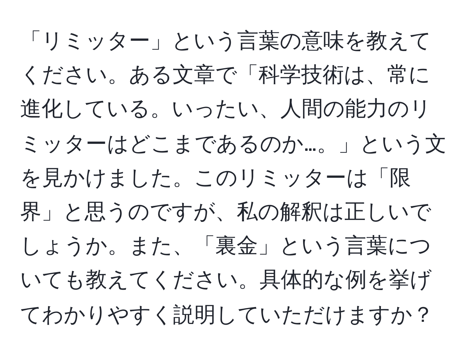 「リミッター」という言葉の意味を教えてください。ある文章で「科学技術は、常に進化している。いったい、人間の能力のリミッターはどこまであるのか…。」という文を見かけました。このリミッターは「限界」と思うのですが、私の解釈は正しいでしょうか。また、「裏金」という言葉についても教えてください。具体的な例を挙げてわかりやすく説明していただけますか？