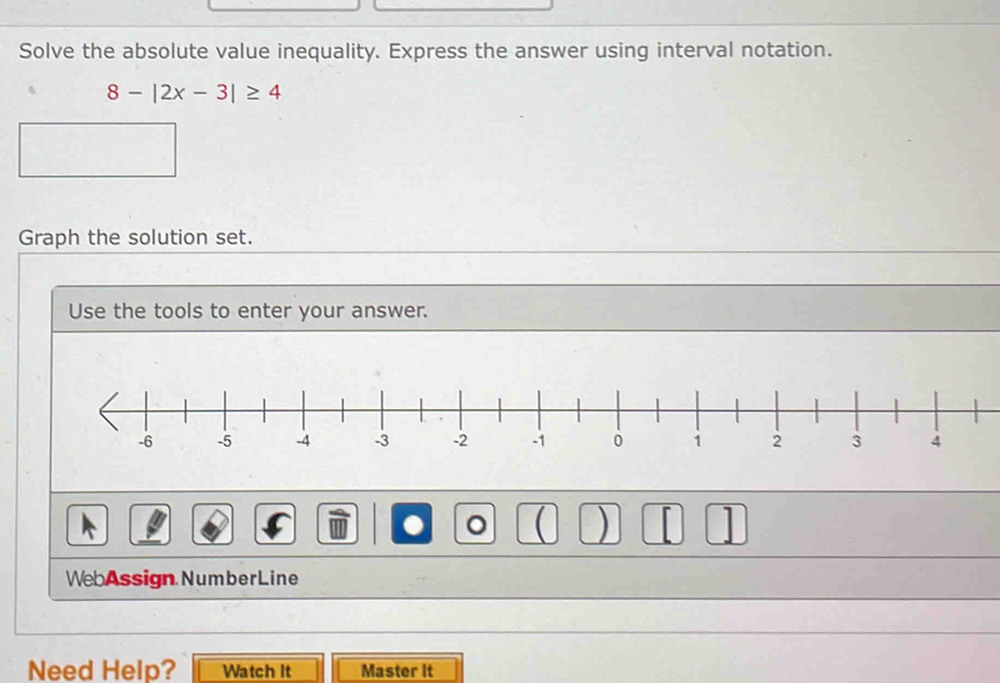 Solve the absolute value inequality. Express the answer using interval notation.
8-|2x-3|≥ 4
Graph the solution set. 
Use the tools to enter your answer. 
. 。 ( ) 1 
WebAssign NumberLine 
Need Help? Watch It Master it