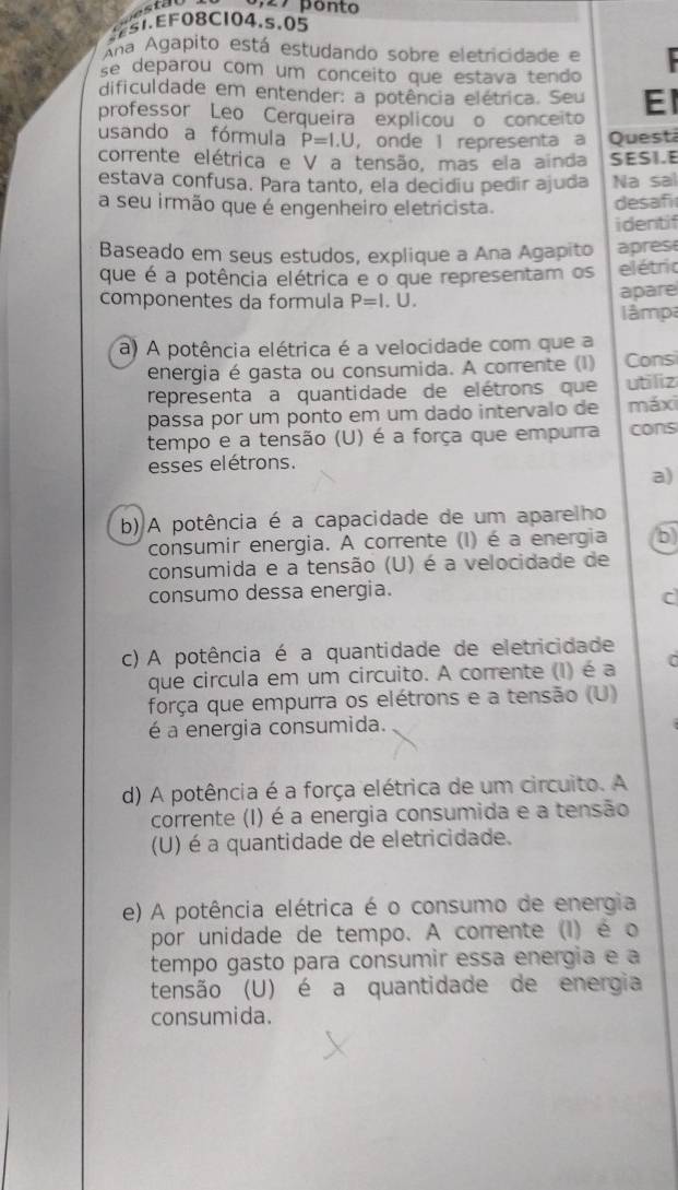 ponto
51.EF08CI04.s,05
Ana Agapito está estudando sobre eletricidade e
se deparou com um conceito que estava tendo  
dificuldade em entender: a potência elétrica. Seu El
professor Leo Cerqueira explicou o conceito
usando a fórmula P=I.U ， onde 1 representa a Quest
corrente elétrica e V a tensão, mas ela ainda SESI.E
estava confusa. Para tanto, ela decidiu pedir ajuda Na sal
a seu irmão que é engenheiro eletricista.
desafi
identif
Baseado em seus estudos, explique a Ana Agapito apres
que é a potência elétrica e o que representam os elétric
componentes da formula P=l. U. apare
lâmpa
a) A potência elétrica é a velocidade com que a
energia é gasta ou consumida. A corrente (1) Consi
representa a quantidade de elétrons que utiliz
passa por um ponto em um dado intervalo de máxi
tempo e a tensão (U) é a força que empurra cons
esses elétrons.
a)
b) A potência é a capacidade de um aparelho
consumir energia. A corrente (I) é a energia b)
consumida e a tensão (U) é a velocidade de
consumo dessa energia.
c
c) A potência é a quantidade de eletricidade
que circula em um circuito. A corrente (I) é a   
força que empurra os elétrons e a tensão (U)
é a energia consumida.
d) A potência é a força elétrica de um circuito. A
corrente (I) é a energia consumida e a tensão
(U) é a quantidade de eletricidade.
e) A potência elétrica é o consumo de energia
por unidade de tempo. A corrente (I) é o
tempo gasto para consumir essa energia e a
tensão (U) é a quantidade de energia
consumida.