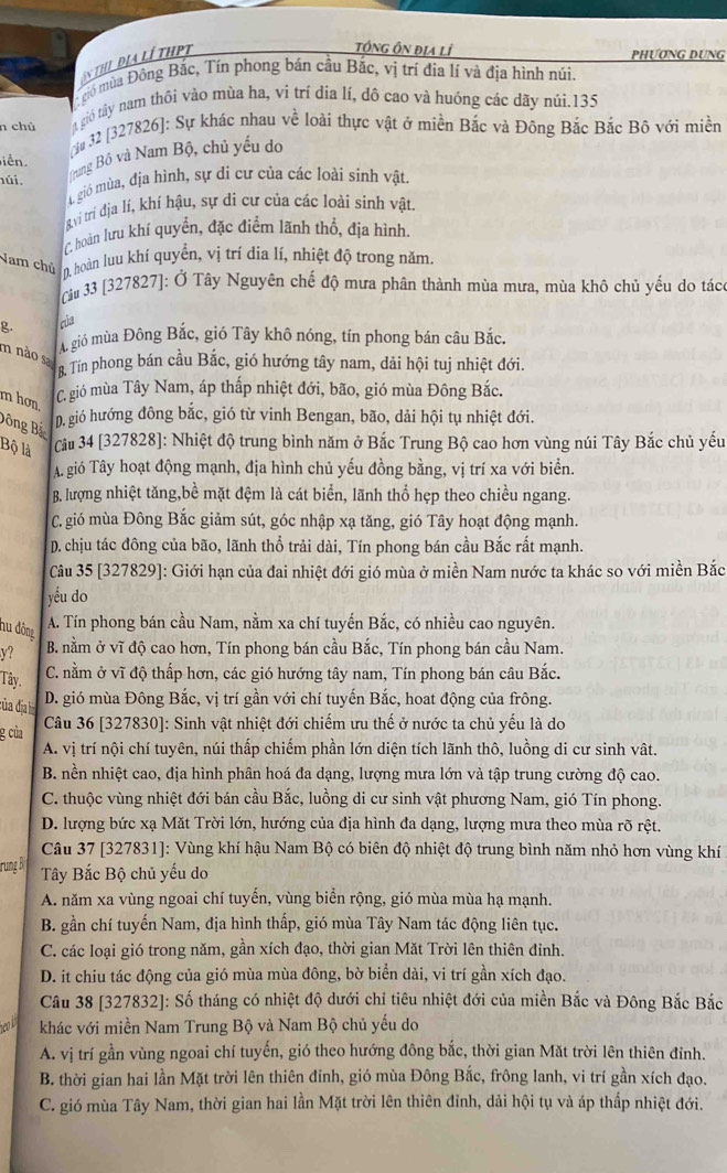 An tHị Địa LÍ tHPT
tÔNG ÔN địa lỉ PHƯƠNG DUNG
gió mùa Đông Bắc, Tín phong bán cầu Bắc, vị trí địa lí và địa hình núi.
gió tây nam thôi vào mùa ha, vi trí dia lí, đô cao và huồng các dãy núi.135
n chủ  u 32 [327826]: Sự khác nhau về loài thực vật ở miền Bắc và Đông Bắc Bắc Bô với miền
iễn
úi.
Bung Bộ và Nam Bộ, chủ yếu do
A gió mùa, địa hình, sự di cư của các loài sinh vật.
g ví trí dịa lí, khí hậu, sự di cư của các loài sinh vật.
C hoàn lưu khí quyền, đặc điểm lãnh thổ, địa hình
Nam chủ 0. hoàn luu khí quyền, vị trí dia lí, nhiệt độ trong năm.
Câu 33 [327827]: Ở Tây Nguyên chế độ mưa phân thành mùa mưa, mùa khô chủ yếu do tác
g. của
A. gió mùa Đông Bắc, gió Tây khô nóng, tín phong bán câu Bắc
m nào sa Tín phong bán cầu Bắc, gió hướng tây nam, dải hội tuj nhiệt đới.
m hơn
C. gió mùa Tây Nam, áp thấp nhiệt đới, bão, gió mùa Đông Bắc.
Đông Bắ
p. gió hướng đông bắc, gió từ vinh Bengan, bão, dải hội tụ nhiệt đới.
Bộ là  Cu 34 [327828]: Nhiệt độ trung bình năm ở Bắc Trung Bộ cao hơn vùng núi Tây Bắc chủ yếu
A. gió Tây hoạt động mạnh, địa hình chủ yếu đồng bằng, vị trí xa với biển.
B. lượng nhiệt tăng,bề mặt đệm là cát biển, lãnh thổ hẹp theo chiều ngang.
C. gió mùa Đông Bắc giảm sút, góc nhập xạ tăng, gió Tây hoạt động mạnh.
D. chịu tác đông của bão, lãnh thổ trải dài, Tín phong bán cầu Bắc rất mạnh.
Câu 35 [327829]: Giới hạn của đai nhiệt đới gió mùa ở miền Nam nước ta khác so với miền Bắc
yếu do
nu đông
A. Tín phong bán cầu Nam, nằm xa chí tuyến Bắc, có nhiều cao nguyên.
y? B. nằm ở vĩ độ cao hơn, Tín phong bán cầu Bắc, Tín phong bán cầu Nam.
Tây.
C. nằm ở vĩ độ thấp hơn, các gió hướng tây nam, Tín phong bán câu Bắc.
của địa l D. gió mùa Đông Bắc, vị trí gần với chí tuyến Bắc, hoat động của frông.
g của
Câu 36 [327830]: Sinh vật nhiệt đới chiếm ưu thế ở nước ta chủ yếu là do
A. vị trí nội chí tuyên, núi thấp chiếm phần lớn diện tích lãnh thô, luồng di cư sinh vật.
B. nền nhiệt cao, địa hình phân hoá đa dạng, lượng mưa lớn và tập trung cường độ cao.
C. thuộc vùng nhiệt đới bán cầu Bắc, luồng di cư sinh vật phương Nam, gió Tín phong.
D. lượng bức xạ Mặt Trời lớn, hướng của địa hình đa dạng, lượng mưa theo mùa rõ rệt.
Câu 37 [327831]: Vùng khí hậu Nam Bộ có biên độ nhiệt độ trung bình năm nhỏ hơn vùng khí
rung B Tây Bắc Bộ chủ yếu do
A. năm xa vùng ngoai chí tuyến, vùng biển rộng, gió mùa mùa hạ mạnh.
B. gần chí tuyến Nam, địa hình thấp, gió mùa Tây Nam tác động liên tục.
C. các loại gió trong năm, gần xích đạo, thời gian Mặt Trời lên thiên đỉnh.
D. it chiu tác động của gió mùa mùa đông, bờ biển dài, vi trí gần xích đạo.
Câu 38 [327832]: Số tháng có nhiệt độ dưới chỉ tiêu nhiệt đới của miền Bắc và Đông Bắc Bắc
khác với miền Nam Trung Bộ và Nam Bộ chủ yếu do
A. vị trí gần vùng ngoai chí tuyến, gió theo hướng đông bắc, thời gian Mặt trời lên thiên đỉnh.
B. thời gian hai lần Mặt trời lên thiên đỉnh, gió mùa Đông Bắc, frông lanh, vi trí gần xích đạo.
C. gió mùa Tây Nam, thời gian hai lần Mặt trời lên thiên đỉnh, dải hội tụ và áp thấp nhiệt đới.
