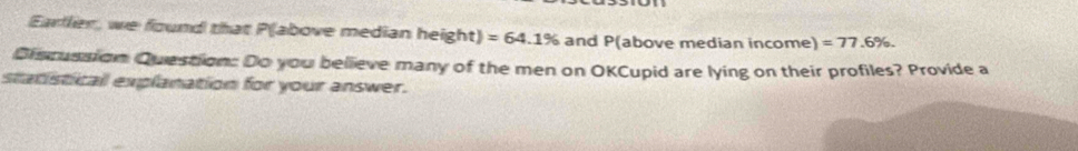 Earllier, we found that P (above median height) =64.1% and P (above median income) =77.6%. 
Discussion Question: Do you believe many of the men on OKCupid are lying on their profiles? Provide a 
statisticall explanation for your answer.