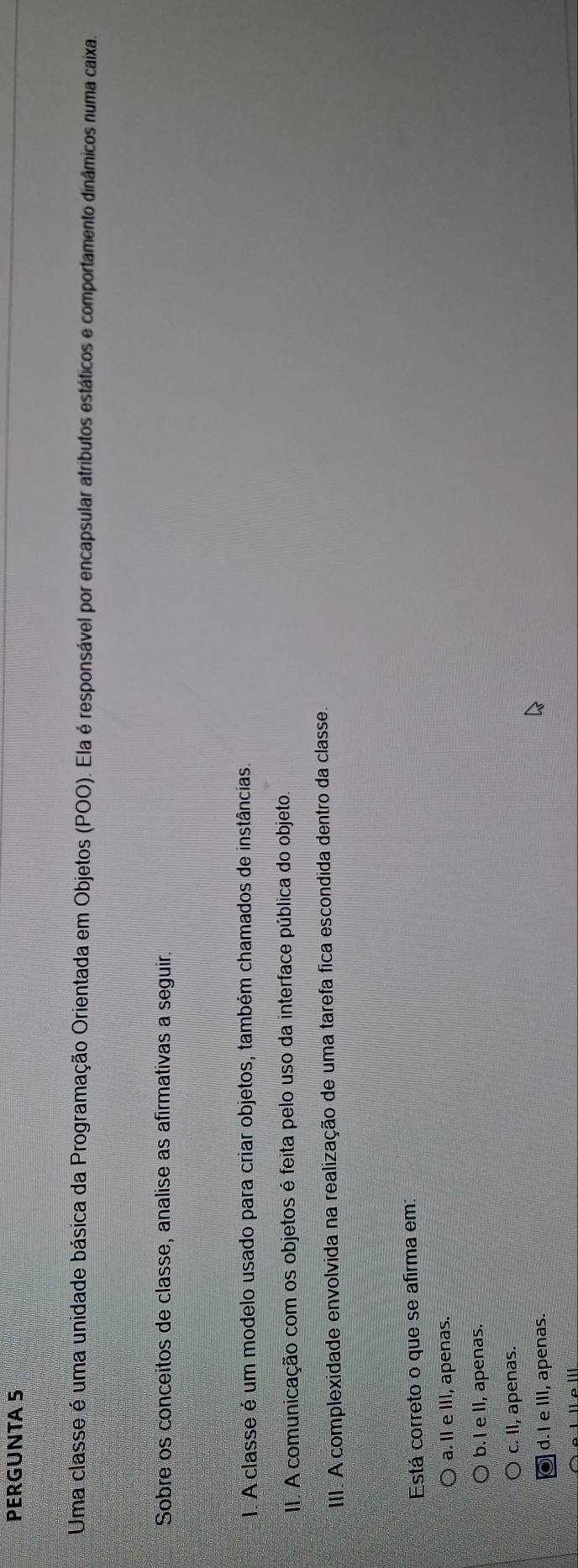PERGUNTA 5
Uma classe é uma unidade básica da Programação Orientada em Objetos (POO). Ela é responsável por encapsular atributos estáticos e comportamento dinâmicos numa caixa
Sobre os conceitos de classe, analise as afirmativas a seguir.
1. A classe é um modelo usado para criar objetos, também chamados de instâncias.
II. A comunicação com os objetos é feita pelo uso da interface pública do objeto.
III. A complexidade envolvida na realização de uma tarefa fica escondida dentro da classe.
Está correto o que se afirma em:
) a. I e III, apenas.
b.I e II, apenas.
c. II, apenas.
d. I e III, apenas.