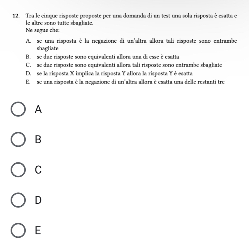 Tra le cinque risposte proposte per una domanda di un test una sola risposta è esatta e
le altre sono tutte sbagliate.
Ne segue che:
A. se una risposta è la negazione di un'altra allora tali risposte sono entrambe
sbagliate
B. se due risposte sono equivalenti allora una di esse è esatta
C. se due risposte sono equivalenti allora tali risposte sono entrambe sbagliate
D. se la risposta X implica la risposta Y allora la risposta Y è esatta
E. se una risposta è la negazione di un’altra allora è esatta una delle restanti tre
A
B
C
D
E