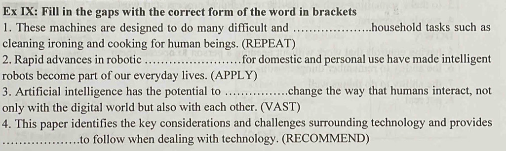 Ex IX: Fill in the gaps with the correct form of the word in brackets 
1. These machines are designed to do many difficult and _household tasks such as 
cleaning ironing and cooking for human beings. (REPEAT) 
2. Rapid advances in robotic _for domestic and personal use have made intelligent 
robots become part of our everyday lives. (APPLY) 
3. Artificial intelligence has the potential to _.change the way that humans interact, not 
only with the digital world but also with each other. (VAST) 
4. This paper identifies the key considerations and challenges surrounding technology and provides 
_to follow when dealing with technology. (RECOMMEND)