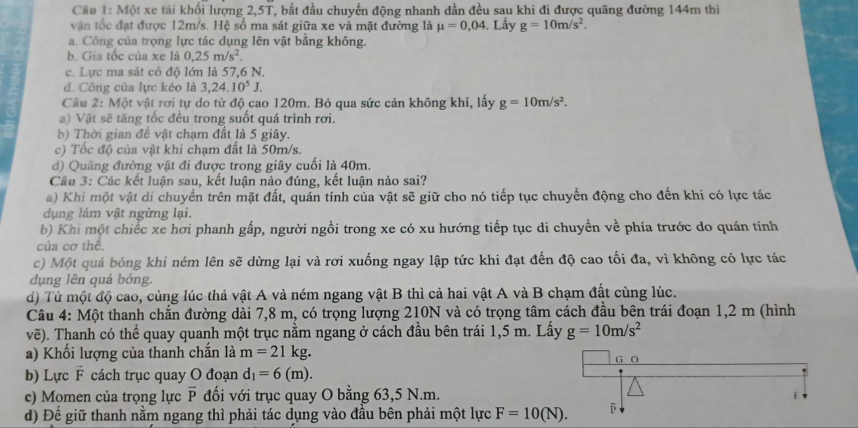 Cầu 1: Một xe tải khối lượng 2,5T, bắt đầu chuyển động nhanh dần đều sau khi đi được quãng đường 144m thì
vận tốc đạt được 12m/s. Hệ số ma sát giữa xe và mặt đường là mu =0,04. Lấy g=10m/s^2.
a. Công của trọng lực tác dụng lên vật bằng không.
b. Gia tốc của xe là 0,25m/s^2
c. Lực ma sát có độ lớn là 57,6 N.
d. Công của lực kéo là 3,24.10^5J.
Cầu 2: Một vật rơi tự do từ độ cao 120m. Bỏ qua sức cản không khí, lấy g=10m/s^2.
a) Vật sẽ tăng tốc đều trong suốt quá trình rơi.
b) Thời gian để vật chạm đất là 5 giây.
c) Tốc độ của vật khi chạm đất là 50m/s.
d) Quãng đường vật đi được trong giây cuối là 40m.
Cầu 3: Các kết luận sau, kết luận nào đúng, kết luận nào sai?
a) Khi một vật di chuyển trên mặt đất, quán tính của vật sẽ giữ cho nó tiếp tục chuyển động cho đến khi có lực tác
dụng làm vật ngừng lại.
b) Khi một chiếc xe hơi phanh gấp, người ngồi trong xe có xu hướng tiếp tục di chuyền về phía trước do quán tính
của cơ thể.
c) Một quả bóng khi ném lên sẽ dừng lại và rơi xuống ngay lập tức khi đạt đến độ cao tối đa, vì không có lực tác
dụng lên quả bóng.
d) Từ một độ cao, cùng lúc thả vật A và ném ngang vật B thì cả hai vật A và B chạm đất cùng lúc.
Câu 4: Một thanh chắn đường dài 7,8 m, có trọng lượng 210N và có trọng tâm cách đầu bên trái đoạn 1,2 m (hình
vẽ). Thanh có thể quay quanh một trục nằm ngang ở cách đầu bên trái 1,5 m. Lấy g=10m/s^2
a) Khối lượng của thanh chắn là m=21kg.
b) Lực vector F cách trục quay O đoạn d_1=6(m).
c) Momen của trọng lực đối với trục quay O bằng 63,5 N.m. vector P
d) Để giữ thanh nằm ngang thì phải tác dụng vào đầu bên phải một lực F=10(N).