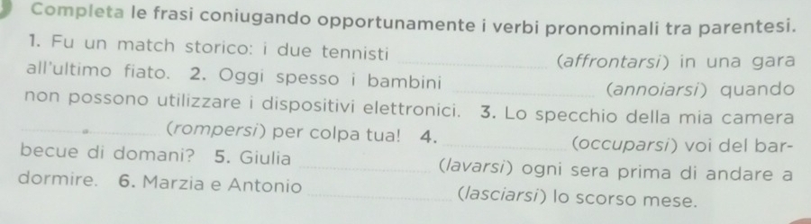 Completa le frasi coniugando opportunamente i verbi pronominali tra parentesi. 
1. Fu un match storico: i due tennisti 
_(affrontarsi) in una gara 
all'ultimo fiato. 2. Oggi spesso i bambini 
_(annoiarsi) quando 
non possono utilizzare i dispositivi elettronici. 3. Lo specchio della mia camera 
_(rompersi) per colpa tua! 4. _(occuparsi) voi del bar- 
becue di domani? 5. Giulia _(lavarsi) ogni sera prima di andare a 
dormire. 6. Marzia e Antonio _(lasciarsi) lo scorso mese.