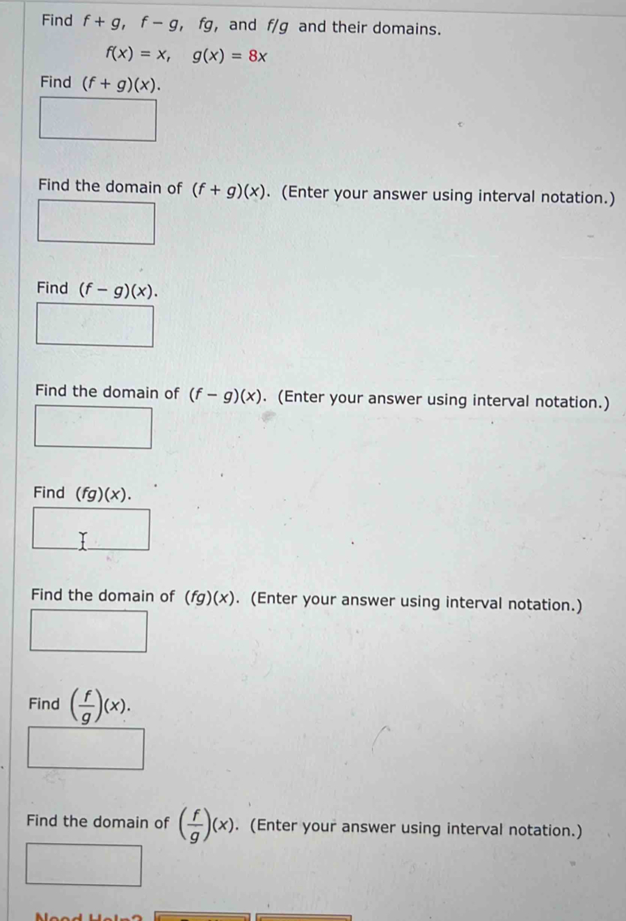 Find f+g, f-g , fg, and f/g and their domains.
f(x)=x, g(x)=8x
Find (f+g)(x). 
Find the domain of (f+g)(x). (Enter your answer using interval notation.) 
Find (f-g)(x). 
Find the domain of (f-g)(x). (Enter your answer using interval notation.) 
□ 
Find (fg)(x). 
Find the domain of (fg)(x). (Enter your answer using interval notation.) 
^circ  
Find ( f/g )(x). 
Find the domain of ( f/g )(x). (Enter your answer using interval notation.)