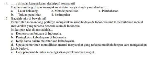 … : tinjauan kepustakaan, deskriptif komparatif
Bagian rumpang di atas merupakan struktur karya ilmiah yang disebut…
a. Latar belakang c. Metode penelitian e. Pembahasan
b. Tujuan penelitian d. kesimpulan
15. Bacalah teks di bawah ini!
Pemerintah memandang perlunya mengadakan kirab budaya di Indonesia untuk memulihkan mental
masyarakat yang terkena bencana alam di Indonesia.
Isi kutipan teks di atas adalah…
a. Kemerosotan budaya di Indonesia.
b. Peningkatan kebudayaan di Indonesia.
c. Kerja sama dalam melestarikan kebudayaan.
d. Upaya pemerintah memulihkan mental masyarakat yang terkena musibah dengan cara mengadakan
kirab budaya.
e. Cara pemerintah untuk meningkatkan perekonomian rakyat.