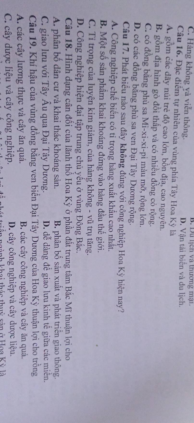 B. Du lịch và thương mại.
C. Hàng không yà viễn thông.
D. Vận tải biển và du lịch.
Câu 16. Đặc điểm tự nhiên của vùng phía Tây Hoa Kỳ là
A. gồm các dãy núi trẻ độ cao lớn, bồn địa, cao nguyên.
B. gồm địa hình gò đồi thấp và có nhiều đồng cỏ rộng.
C. có đồng bằng phù sa Mi-xi-xi-pi màu mỡ, rộng lớn.
D. có các đồng bằng phù sa ven Đại Tây Dương rộng.
Câu 17. Phát biểu nào sau đây không đúng với công nghiệp Hoa Kỳ hiện nay?
A. Công nghiệp chế biến có tỉ trọng hàng xuất khẩu cao nhất.
B. Một số sản phẩm khai khoáng đứng vào hàng đầu thế giới.
C. Tỉ trọng của luyện kim giảm, của hàng không - vũ trụ tăng.
D. Công nghiệp hiện đại tập trung chủ yếu ở vùng Đông Bắc.
Câu 18. Hình dạng cân đối của lãnh thổ Hoa Kỳ ở phần đất trung tâm Bắc Mĩ thuận lợi cho
A. phân bố dân cư và khai thác khoáng sản. B. phân bố sản xuất và phát triển giao thông.
C. giao lưu với Tây Âu qua Đại Tây Dương. D. dễ dàng để giao lưu kinh tế giữa các miền.
Câu 19. Khí hậu của vùng đồng bằng ven biển Đại Tây Dương của Hoa Kỳ thuận lợi cho trồng
A. các cây lương thực và cây ăn quả. B. các cây công nghiệp và cây ăn quả.
C. cây dược liệu và cây công nghiệp. D. cây công nghiệp và cây dược liệu.
a ngành khai thác thuỷ sản ở Hoa Kỳ là